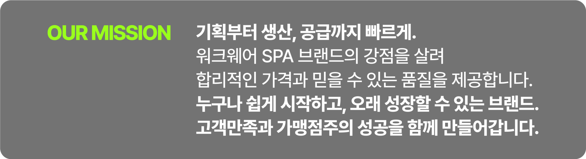 기획부터 생산, 공급까지 빠르게. 워크웨어 SPA 브랜드의 강점을 살려 합리적인 가격과 믿을 수 있는 품질을 제공합니다. 누구나 쉽게 시작하고, 오래 성장할 수 있는 브랜드. 고객만족과 가맹점주의 성공을 함께 만들어갑니다.